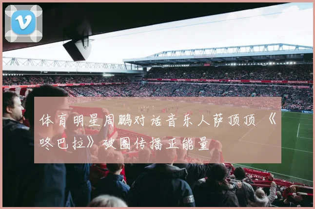 体育明星周鹏对话音乐人萨顶顶 《咚巴拉》破圈传播正能量