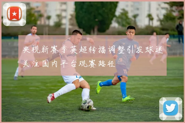 央视新赛季英超转播调整引发球迷关注国内平台观赛路径