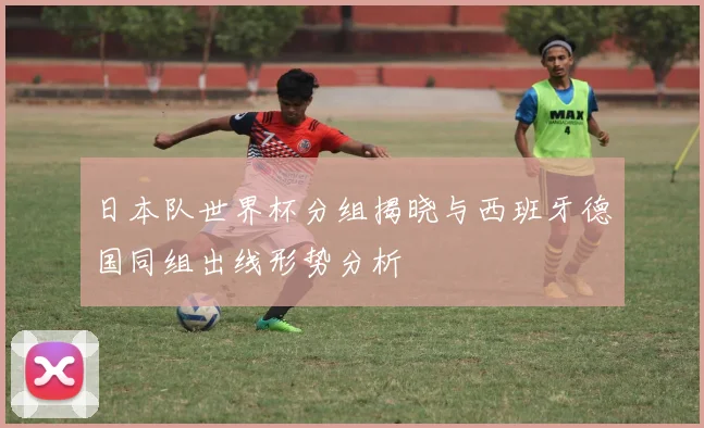 日本队世界杯分组揭晓与西班牙德国同组出线形势分析