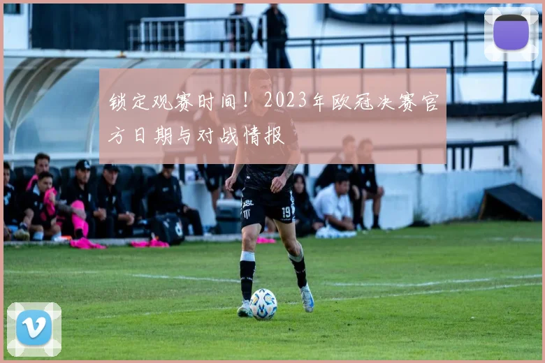 锁定观赛时间！2023年欧冠决赛官方日期与对战情报