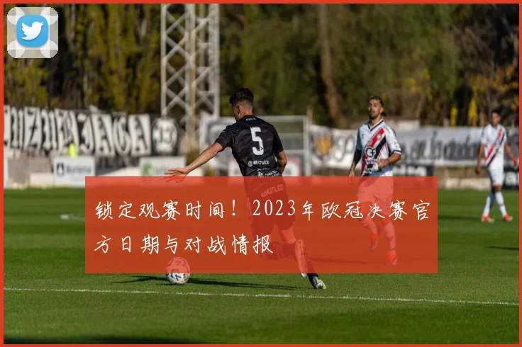 锁定观赛时间！2023年欧冠决赛官方日期与对战情报
