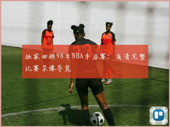 独家回顾98年NBA季后赛:高清完整比赛录像导览