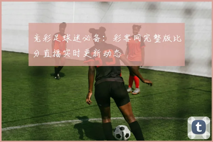 竞彩足球迷必备：彩客网完整版比分直播实时更新动态