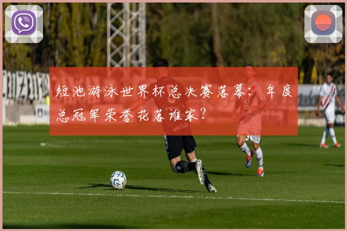短池游泳世界杯总决赛落幕：年度总冠军荣誉花落谁家？